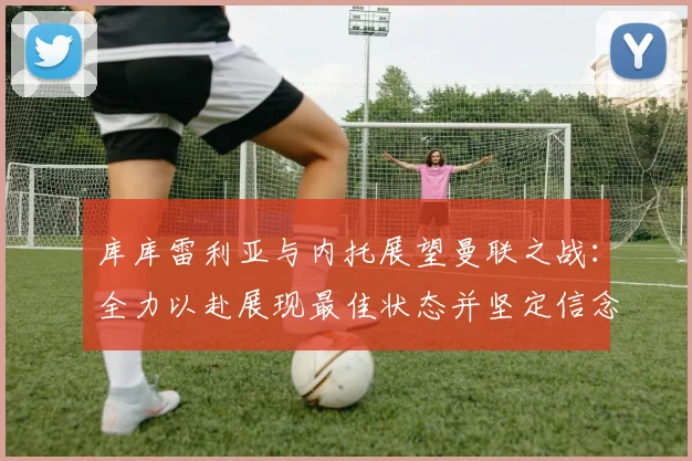 库库雷利亚与内托展望曼联之战：全力以赴展现最佳状态并坚定信念