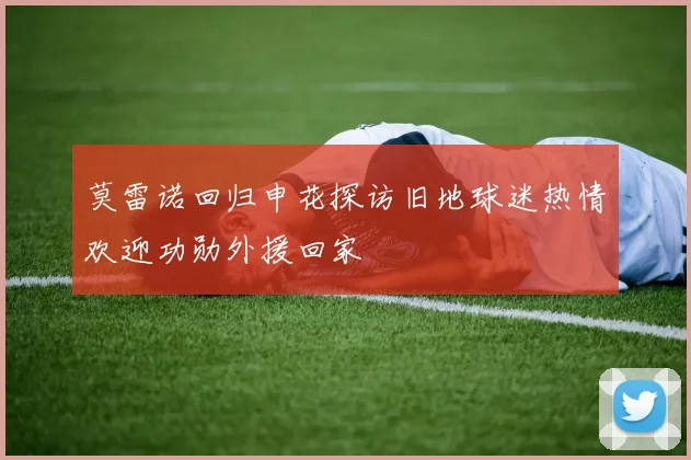 莫雷诺回归申花探访旧地球迷热情欢迎功勋外援回家