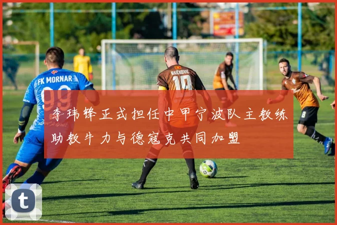 李玮锋正式担任中甲宁波队主教练助教牛力与德寇克共同加盟