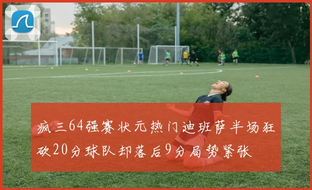 疯三64强赛状元热门迪班萨半场狂砍20分球队却落后9分局势紧张