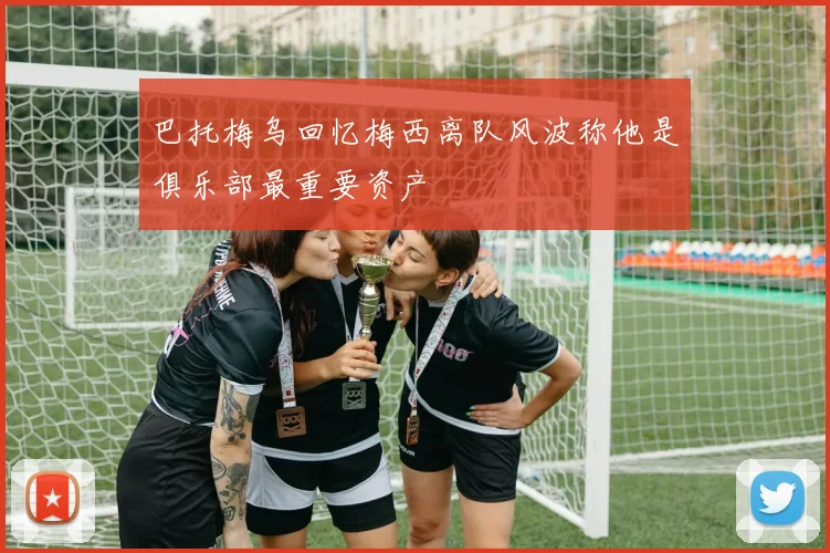 巴托梅乌回忆梅西离队风波称他是俱乐部最重要资产