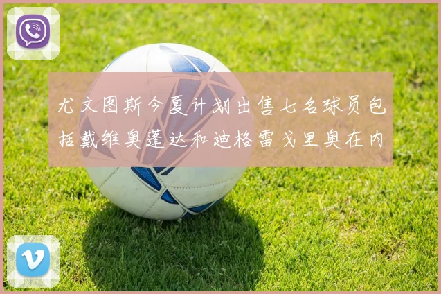 尤文图斯今夏计划出售七名球员包括戴维奥蓬达和迪格雷戈里奥在内