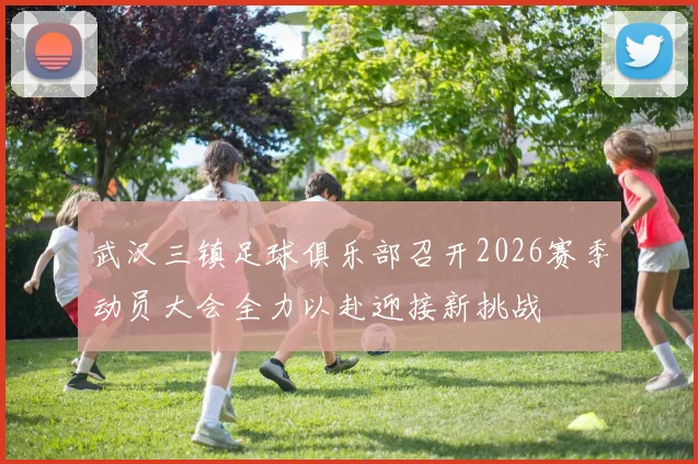 武汉三镇足球俱乐部召开2026赛季动员大会全力以赴迎接新挑战