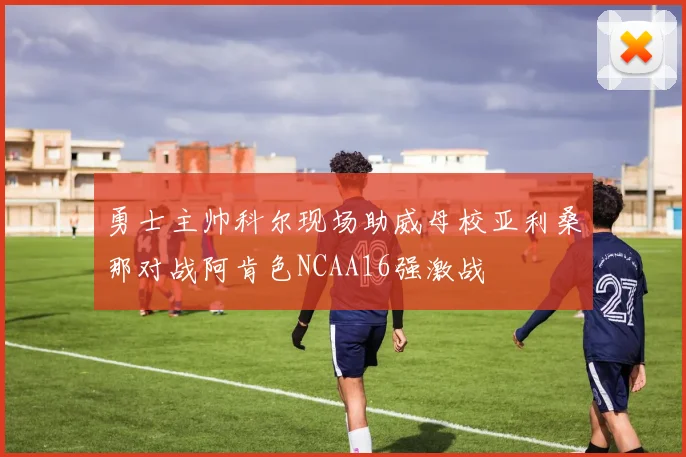 勇士主帅科尔现场助威母校亚利桑那对战阿肯色NCAA16强激战