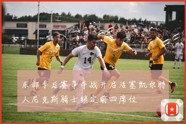 东部季后赛争夺战开启活塞凯尔特人尼克斯骑士锁定前四席位