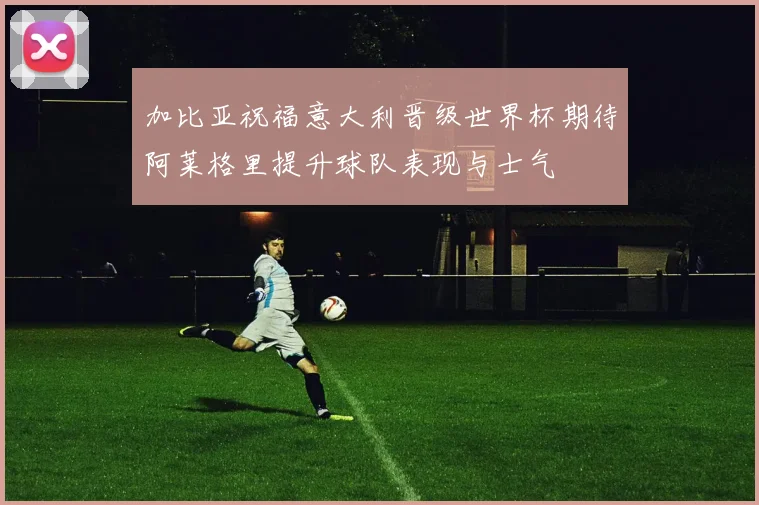 加比亚祝福意大利晋级世界杯期待阿莱格里提升球队表现与士气