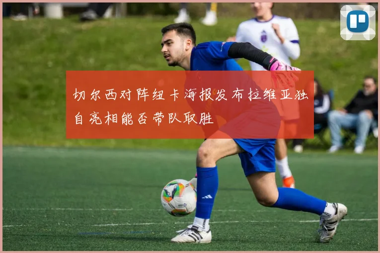 切尔西对阵纽卡海报发布拉维亚独自亮相能否带队取胜