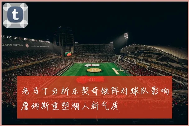 老马丁分析东契奇缺阵对球队影响詹姆斯重塑湖人新气质