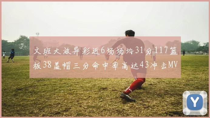 文班大放异彩近6场场均31分117篮板38盖帽三分命中率高达43冲击MVP荣誉