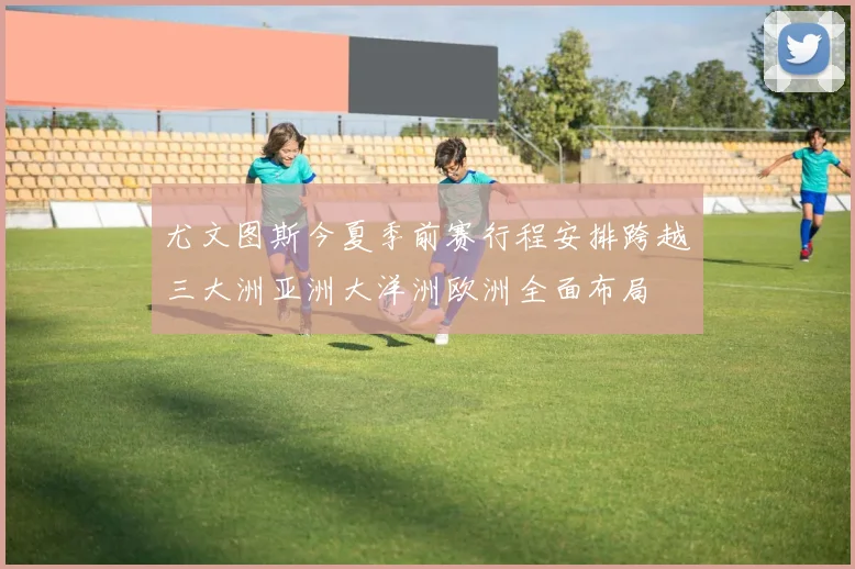 尤文图斯今夏季前赛行程安排跨越三大洲亚洲大洋洲欧洲全面布局