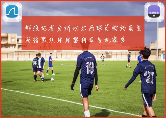 邮报记者分析切尔西球员续约前景或将聚焦库库雷利亚与凯塞多