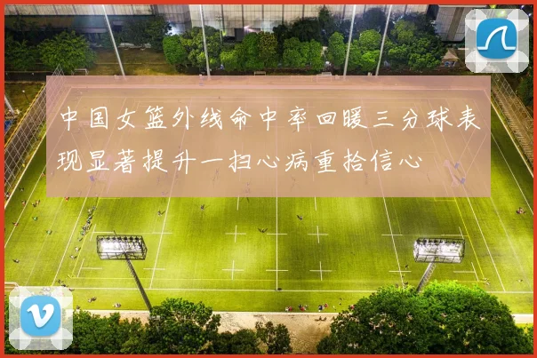 中国女篮外线命中率回暖三分球表现显著提升一扫心病重拾信心